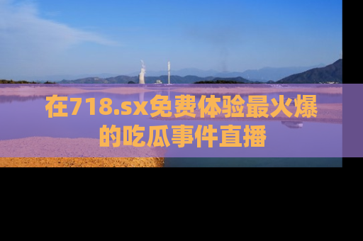 在718.sx免费体验最火爆的吃瓜事件直播