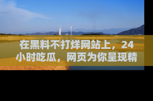 在黑料不打烊网站上,24小时吃瓜,网页为你呈现精彩内幕