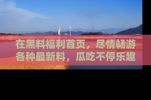 在黑料福利首页,尽情畅游各种最新料,瓜吃不停乐趣无穷!