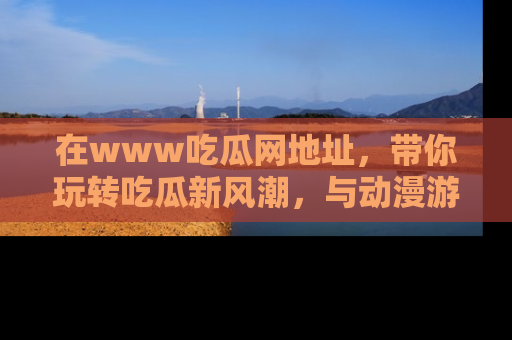 在www吃瓜网地址,带你玩转吃瓜新风潮,与动漫游戏角色共度精彩时光!
