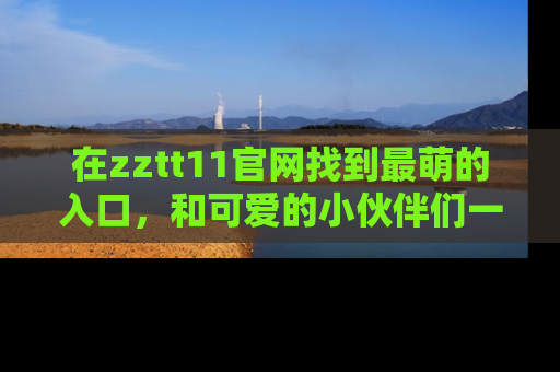 在zztt11官网找到最萌的入口,和可爱的小伙伴们一起吃瓜吧!