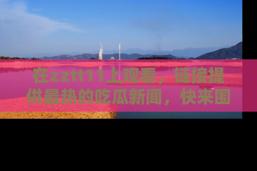 在zztt11上观看,链接提供最热的吃瓜新闻,快来围观!