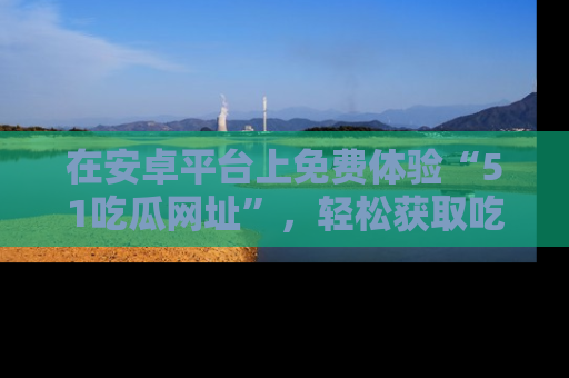 在安卓平台上免费体验“51吃瓜网址”,轻松获取吃瓜新鲜事!