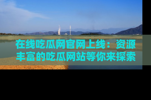 在线吃瓜网官网上线:资源丰富的吃瓜网站等你来探索