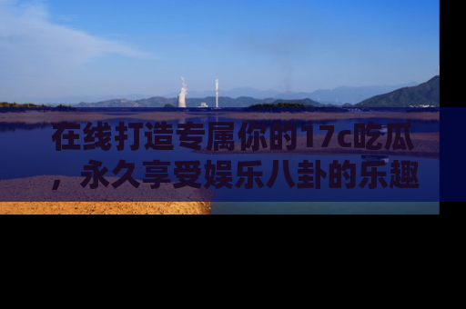 在线打造专属你的17c吃瓜,永久享受娱乐八卦的乐趣