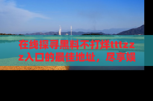在线探寻黑料不打烊tttzzz入口的最佳地址,尽享娱乐圈八卦盛宴!