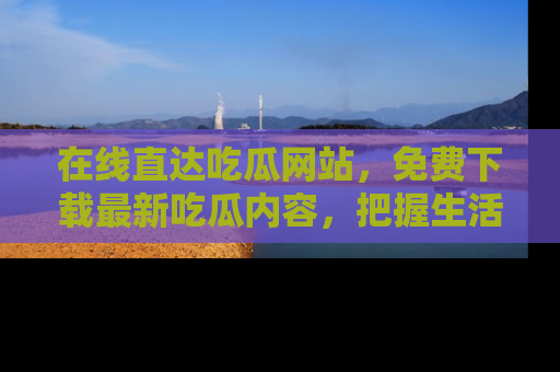 在线直达吃瓜网站,免费下载最新吃瓜内容,把握生活乐趣!