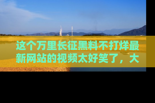 这个万里长征黑料不打烊最新网站的视频太好笑了,大家快来一起看吧!