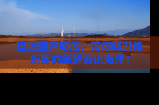 直达国产吃瓜,带你畅游娱乐圈的新鲜资讯海洋!