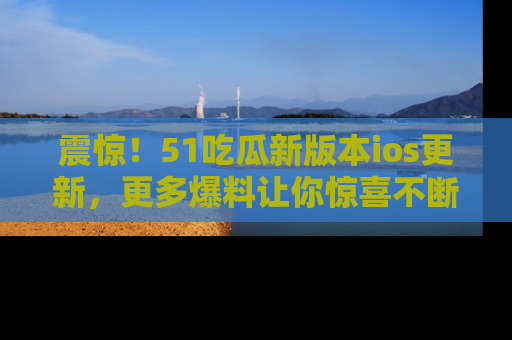 震惊!51吃瓜新版本ios更新,更多爆料让你惊喜不断,赶快来看吧!