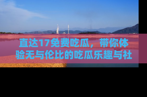 直达17免费吃瓜,带你体验无与伦比的吃瓜乐趣与社区互动