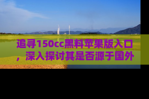 追寻150cc黑料苹果版入口，深入探讨其是否源于国外的传闻