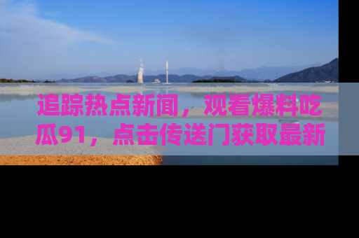 追踪热点新闻,观看爆料吃瓜91,点击传送门获取最新更新!