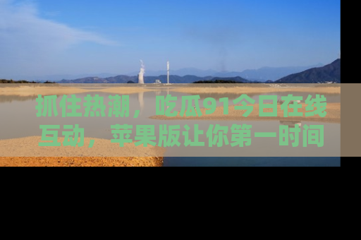 抓住热潮,吃瓜91今日在线互动,苹果版让你第一时间掌握信息!