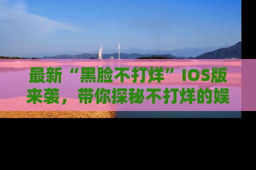 最新“黑脸不打烊”IOS版来袭,带你探秘不打烊的娱乐世界!
