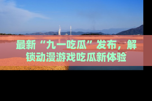最新“九一吃瓜”发布,解锁动漫游戏吃瓜新体验