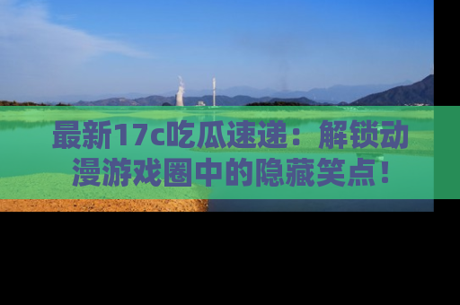 最新17c吃瓜速递:解锁动漫游戏圈中的隐藏笑点!
