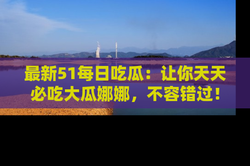 最新51每日吃瓜:让你天天必吃大瓜娜娜,不容错过!