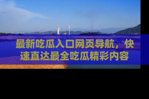 最新吃瓜入口网页导航,快速直达最全吃瓜精彩内容
