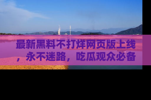 最新黑料不打烊网页版上线,永不迷路,吃瓜观众必备工具!