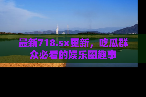 最新718.sx更新,吃瓜群众必看的娱乐圈趣事