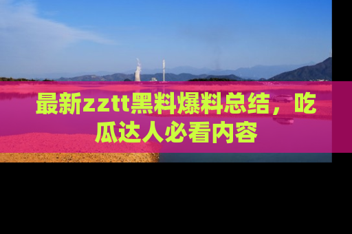 最新zztt黑料爆料总结,吃瓜达人必看内容