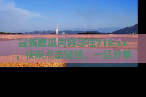 最新吃瓜内容尽在718.sx,快来点击链接,一起分享那些精彩瞬间!