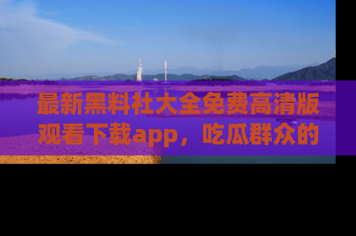 最新黑料社大全免费高清版观看下载app,吃瓜群众的必备神器