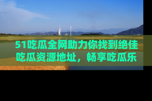 51吃瓜全网助力你找到绝佳吃瓜资源地址，畅享吃瓜乐趣！
