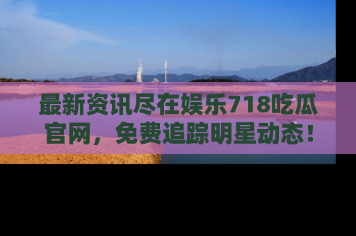最新资讯尽在娱乐718吃瓜官网,免费追踪明星动态!