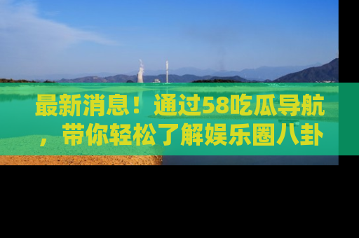 最新消息!通过58吃瓜导航,带你轻松了解娱乐圈八卦动态!